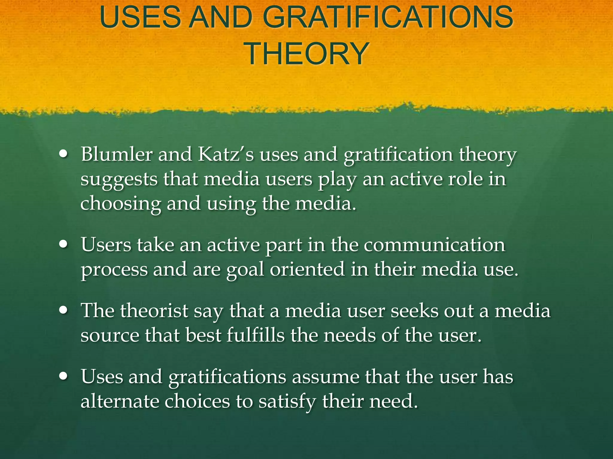 USES AND GRATIFICATIONS
THEORY
 Blumler and Katz’s uses and gratification theory
suggests that media users play an active role in
choosing and using the media.
 Users take an active part in the communication
process and are goal oriented in their media use.
 The theorist say that a media user seeks out a media
source that best fulfills the needs of the user.
 Uses and gratifications assume that the user has
alternate choices to satisfy their need.
 