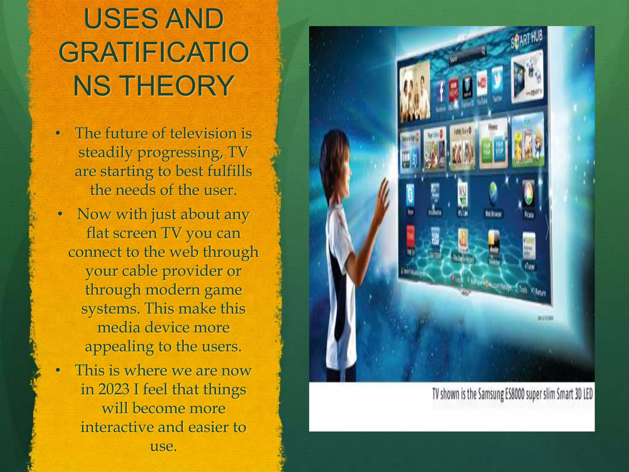USES AND
GRATIFICATIO
NS THEORY
• The future of television is
steadily progressing, TV
are starting to best fulfills
the needs of the user.
• Now with just about any
flat screen TV you can
connect to the web through
your cable provider or
through modern game
systems. This make this
media device more
appealing to the users.
• This is where we are now
in 2023 I feel that things
will become more
interactive and easier to
use.
 