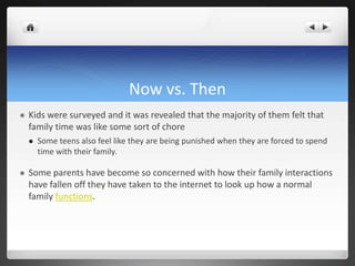 Now vs. Then
 Kids were surveyed and it was revealed that the majority of them felt that
family time was like some sort of chore
 Some teens also feel like they are being punished when they are forced to spend
time with their family.
 Some parents have become so concerned with how their family interactions
have fallen off they have taken to the internet to look up how a normal
family functions.
 
