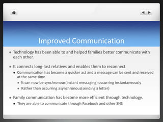Improved Communication
 Technology has been able to and helped families better communicate with
each other.
 It connects long-lost relatives and enables them to reconnect
 Communication has become a quicker act and a message can be sent and received
at the same time
 It can now be synchronous(instant messaging) occurring instantaneously
 Rather than occurring asynchronous(sending a letter)
 Family communication has become more efficient through technology.
 They are able to communicate through Facebook and other SNS
 