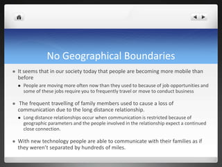 No Geographical Boundaries
 It seems that in our society today that people are becoming more mobile than
before
 People are moving more often now than they used to because of job opportunities and
some of these jobs require you to frequently travel or move to conduct business
 The frequent travelling of family members used to cause a loss of
communication due to the long distance relationship.
 Long distance relationships occur when communication is restricted because of
geographic parameters and the people involved in the relationship expect a continued
close connection.
 With new technology people are able to communicate with their families as if
they weren’t separated by hundreds of miles.
 