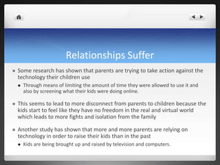 Relationships Suffer
 Some research has shown that parents are trying to take action against the
technology their children use
 Through means of limiting the amount of time they were allowed to use it and
also by screening what their kids were doing online.
 This seems to lead to more disconnect from parents to children because the
kids start to feel like they have no freedom in the real and virtual world
which leads to more fights and isolation from the family
 Another study has shown that more and more parents are relying on
technology in order to raise their kids than in the past
 Kids are being brought up and raised by television and computers.
 