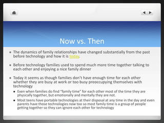 Now vs. Then
 The dynamics of family relationships have changed substantially from the past
before technology and how it is today.
 Before technology families used to spend much more time together talking to
each other and enjoying a nice family dinner
 Today it seems as though families don’t have enough time for each other
whether they are busy at work or too busy preoccupying themselves with
technology
 Even when families do find “family time” for each other most of the time they are
physically together, but emotionally and mentally they are not.
 Most teens have portable technologies at their disposal at any time in the day and even
parents have those technologies now too so most family time is a group of people
getting together so they can ignore each other for technology
 