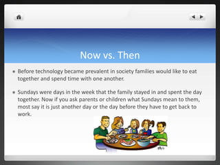 Now vs. Then
 Before technology became prevalent in society families would like to eat
together and spend time with one another.
 Sundays were days in the week that the family stayed in and spent the day
together. Now if you ask parents or children what Sundays mean to them,
most say it is just another day or the day before they have to get back to
work.
 