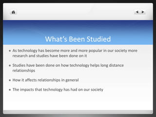 What’s Been Studied
 As technology has become more and more popular in our society more
research and studies have been done on it
 Studies have been done on how technology helps long distance
relationships
 How it affects relationships in general
 The impacts that technology has had on our society
 