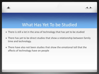 What Has Yet To be Studied
 There is still a lot in the area of technology that has yet to be studied
 There has yet to be direct studies that show a relationship between family
time and technology.
 There have also not been studies that show the emotional toll that the
affects of technology have on people
 