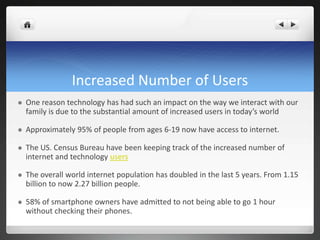 Increased Number of Users
 One reason technology has had such an impact on the way we interact with our
family is due to the substantial amount of increased users in today’s world
 Approximately 95% of people from ages 6-19 now have access to internet.
 The US. Census Bureau have been keeping track of the increased number of
internet and technology users
 The overall world internet population has doubled in the last 5 years. From 1.15
billion to now 2.27 billion people.
 58% of smartphone owners have admitted to not being able to go 1 hour
without checking their phones.
 