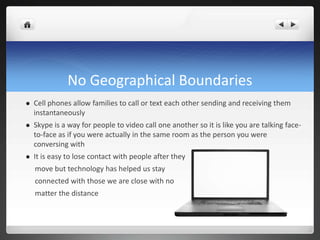 No Geographical Boundaries
 Cell phones allow families to call or text each other sending and receiving them
instantaneously
 Skype is a way for people to video call one another so it is like you are talking face-
to-face as if you were actually in the same room as the person you were
conversing with
 It is easy to lose contact with people after they
move but technology has helped us stay
connected with those we are close with no
matter the distance
 