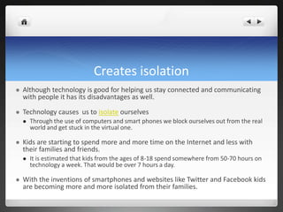 Creates isolation
 Although technology is good for helping us stay connected and communicating
with people it has its disadvantages as well.
 Technology causes us to isolate ourselves
 Through the use of computers and smart phones we block ourselves out from the real
world and get stuck in the virtual one.
 Kids are starting to spend more and more time on the Internet and less with
their families and friends.
 It is estimated that kids from the ages of 8-18 spend somewhere from 50-70 hours on
technology a week. That would be over 7 hours a day.
 With the inventions of smartphones and websites like Twitter and Facebook kids
are becoming more and more isolated from their families.
 