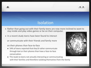 Isolation
 Rather than going out with their family teens are now more inclined to want to
stay inside and play video games or be on their computer.
 In a recent study teens have been found to interact
or communicate with their friends and family more
on their phones than face-to-face
 54% of teens reported that they’d rather communicate
through text or their phones than have a face-to-face
conversation.
 This leads to teens not actually interacting or communicating
with their families and therefore isolating themselves from the family
 