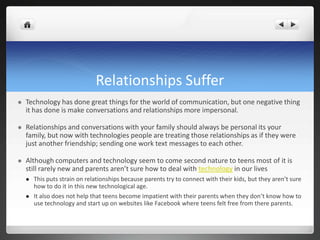 Relationships Suffer
 Technology has done great things for the world of communication, but one negative thing
it has done is make conversations and relationships more impersonal.
 Relationships and conversations with your family should always be personal its your
family, but now with technologies people are treating those relationships as if they were
just another friendship; sending one work text messages to each other.
 Although computers and technology seem to come second nature to teens most of it is
still rarely new and parents aren’t sure how to deal with technology in our lives
 This puts strain on relationships because parents try to connect with their kids, but they aren’t sure
how to do it in this new technological age.
 It also does not help that teens become impatient with their parents when they don’t know how to
use technology and start up on websites like Facebook where teens felt free from there parents.
 