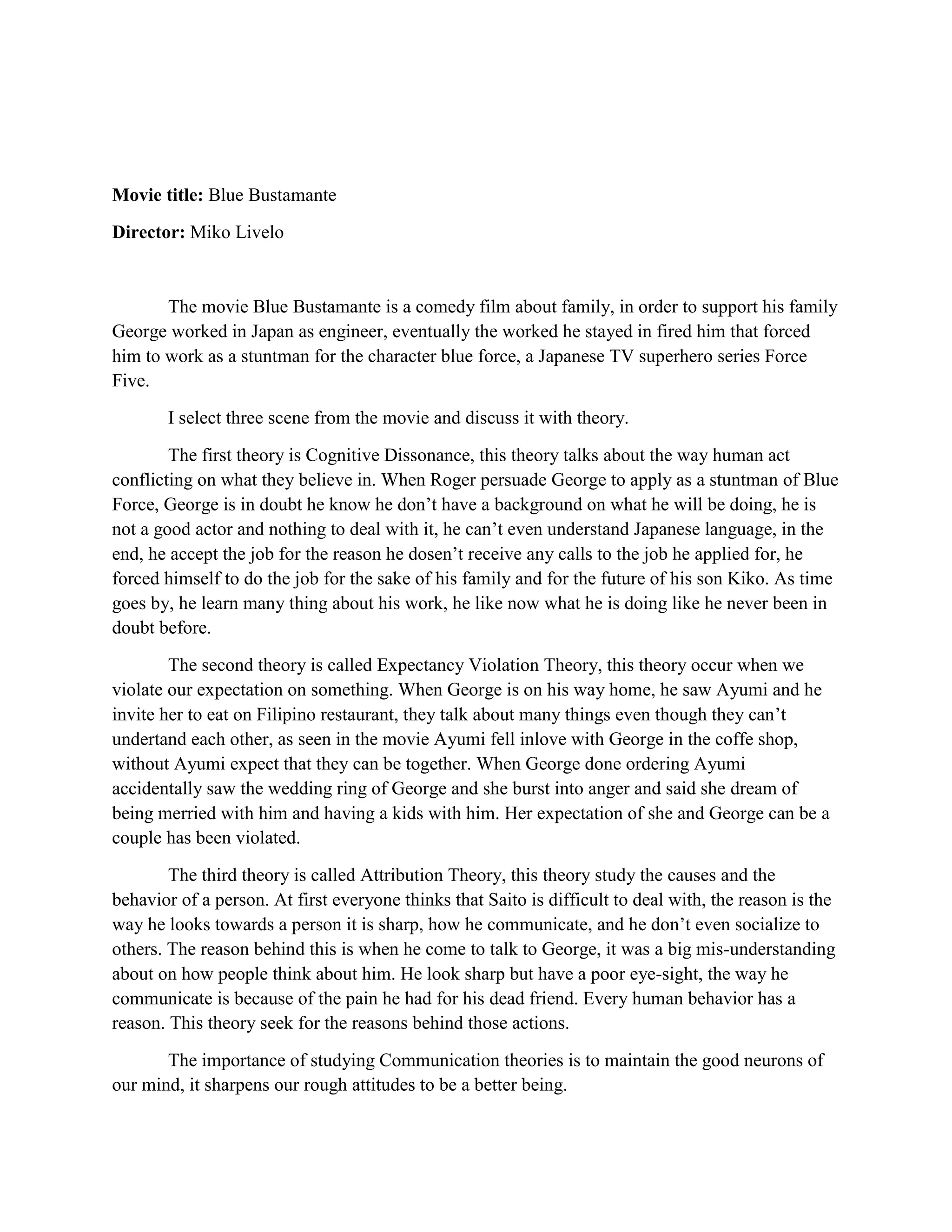 Movie title: Blue Bustamante 
Director: Miko Livelo 
The movie Blue Bustamante is a comedy film about family, in order to support his family George worked in Japan as engineer, eventually the worked he stayed in fired him that forced him to work as a stuntman for the character blue force, a Japanese TV superhero series Force Five. 
I select three scene from the movie and discuss it with theory. 
The first theory is Cognitive Dissonance, this theory talks about the way human act conflicting on what they believe in. When Roger persuade George to apply as a stuntman of Blue Force, George is in doubt he know he don’t have a background on what he will be doing, he is not a good actor and nothing to deal with it, he can’t even understand Japanese language, in the end, he accept the job for the reason he dosen’t receive any calls to the job he applied for, he forced himself to do the job for the sake of his family and for the future of his son Kiko. As time goes by, he learn many thing about his work, he like now what he is doing like he never been in doubt before. 
The second theory is called Expectancy Violation Theory, this theory occur when we violate our expectation on something. When George is on his way home, he saw Ayumi and he invite her to eat on Filipino restaurant, they talk about many things even though they can’t undertand each other, as seen in the movie Ayumi fell inlove with George in the coffe shop, without Ayumi expect that they can be together. When George done ordering Ayumi accidentally saw the wedding ring of George and she burst into anger and said she dream of being merried with him and having a kids with him. Her expectation of she and George can be a couple has been violated. 
The third theory is called Attribution Theory, this theory study the causes and the behavior of a person. At first everyone thinks that Saito is difficult to deal with, the reason is the way he looks towards a person it is sharp, how he communicate, and he don’t even socialize to others. The reason behind this is when he come to talk to George, it was a big mis-understanding about on how people think about him. He look sharp but have a poor eye-sight, the way he communicate is because of the pain he had for his dead friend. Every human behavior has a reason. This theory seek for the reasons behind those actions. 
The importance of studying Communication theories is to maintain the good neurons of our mind, it sharpens our rough attitudes to be a better being.  