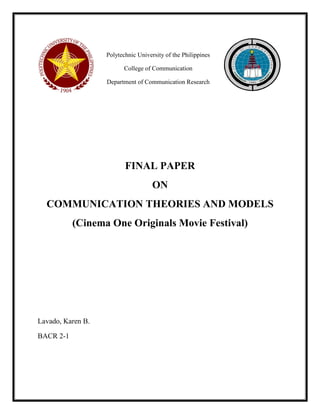 Polytechnic University of the Philippines 
College of Communication 
Department of Communication Research 
FINAL PAPER 
ON 
COMMUNICATION THEORIES AND MODELS 
(Cinema One Originals Movie Festival) 
Lavado, Karen B. 
BACR 2-1 
 