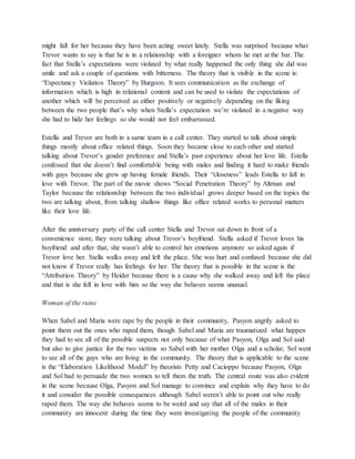 might fall for her because they have been acting sweet lately. Stella was surprised because what Trevor wants to say is that he is in a relationship with a foreigner whom he met at the bar. The fact that Stella’s expectations were violated by what really happened the only thing she did was smile and ask a couple of questions with bitterness. The theory that is visible in the scene is: “Expectancy Violation Theory” by Burgoon. It sees communication as the exchange of information which is high in relational content and can be used to violate the expectations of another which will be perceived as either positively or negatively depending on the liking between the two people that’s why when Stella’s expectation we’re violated in a negative way she had to hide her feelings so she would not feel embarrassed. Estella and Trevor are both in a same team in a call center. They started to talk about simple things mostly about office related things. Soon they became close to each other and started talking about Trevor’s gender preference and Stella’s past experience about her love life. Estella confessed that she doesn’t find comfortable being with males and finding it hard to make friends with guys because she grew up having female friends. Their “closeness” leads Estella to fall in love with Trevor. The part of the movie shows “Social Penetration Theory” by Altman and Taylor because the relationship between the two individual grows deeper based on the topics the two are talking about, from talking shallow things like office related works to personal matters like their love life. After the anniversary party of the call center Stella and Trevor sat down in front of a convenience store, they were talking about Trevor’s boyfriend. Stella asked if Trevor loves his boyfriend and after that, she wasn’t able to control her emotions anymore so asked again if Trevor love her. Stella walks away and left the place. She was hurt and confused because she did not know if Trevor really has feelings for her. The theory that is possible in the scene is the “Attribution Theory” by Heider because there is a cause why she walked away and left the place and that is she fell in love with him so the way she behaves seems unusual. Woman of the ruins When Sabel and Maria were rape by the people in their community, Pasyon angrily asked to point them out the ones who raped them, though Sabel and Maria are traumatized what happen they had to see all of the possible suspects not only because of what Pasyon, Olga and Sol said but also to give justice for the two victims so Sabel with her mother Olga and a scholar, Sol went to see all of the guys who are living in the community. The theory that is applicable to the scene is the “Elaboration Likelihood Model” by theorists Petty and Cacioppo because Pasyon, Olga and Sol had to persuade the two women to tell them the truth. The central route was also evident in the scene because Olga, Pasyon and Sol manage to convince and explain why they have to do it and consider the possible consequences although Sabel weren’t able to point out who really raped them. The way she behaves seems to be weird and say that all of the males in their community are innocent during the time they were investigating the people of the community  