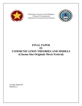 Polytechnic University of the Philippines 
College of Communication 
Department of Communication Research 
FINAL PAPER 
IN 
COMMUNICATION THEORIES AND MODELS 
(Cinema One Originals Movie Festival) 
Lavado, Karen B. 
BACR 2-1 
 