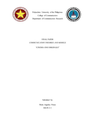 Polytechnic University of the Philippines 
College of Communication 
Department of Communication Research 
FINAL PAPER 
COMMUNICATION THEORIES AND MODELS 
“CINEMA ONE ORIGINALS” 
Submitted by: 
Marie Angelica Ponce 
BACR 2-1 
 