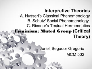 Interpretive Theories
A. Husserl's Classical Phenomenology
B. Schutz' Social Phenomenology
C. Ricoeur's Textual Hermeneutics
Feminism: Muted Group (Critical
Theory)
Jonell Segador Gregorio
MCM 502
 