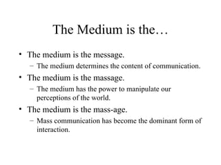 The Medium is the… The medium is the message. The medium determines the content of communication. The medium is the massage. The medium has the power to manipulate our perceptions of the world. The medium is the mass-age. Mass communication has become the dominant form of interaction. 