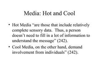 Media: Hot and Cool Hot Media “are those that include relatively complete sensory data.  Thus, a person doesn’t need to fill in a lot of information to understand the message” (242). Cool Media, on the other hand, demand involvement from individuals” (242). 
