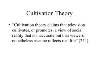Cultivation Theory “Cultivation theory claims that television cultivates, or promotes, a view of social reality that is inaccurate but that viewers nonetheless assume reflects real life” (244). 