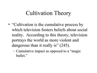 Cultivation Theory “Cultivation is the cumulative process by which television fosters beliefs about social reality.  According to this theory, television portrays the world as more violent and dangerous than it really is” (245). Cumulative impact as opposed to a “magic bullet.” 