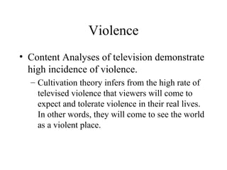 Violence Content Analyses of television demonstrate high incidence of violence. Cultivation theory infers from the high rate of televised violence that viewers will come to expect and tolerate violence in their real lives.  In other words, they will come to see the world as a violent place. 