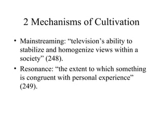 2 Mechanisms of Cultivation Mainstreaming: “television’s ability to stabilize and homogenize views within a society” (248). Resonance: “the extent to which something is congruent with personal experience” (249). 