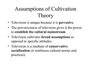Assumptions of Cultivation Theory Television is unique because it is  pervasive . The pervasiveness of television gives it the power to  establish the cultural mainstream . Television cultivates  broad assumptions  as opposed to specific attitudes. Television is a medium of  conservative socialization  (it reinforces cultural norms and practices). 