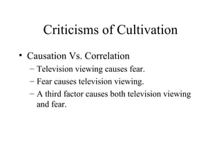 Criticisms of Cultivation Causation Vs. Correlation Television viewing causes fear. Fear causes television viewing. A third factor causes both television viewing and fear. 