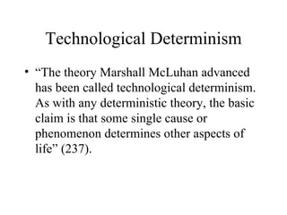 Technological Determinism “ The theory Marshall McLuhan advanced has been called technological determinism.  As with any deterministic theory, the basic claim is that some single cause or phenomenon determines other aspects of life” (237). 