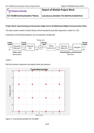 ELT-41308 Communication Theory Project Work Report of Matlab Project Work
1/14
ELT-41308 Communication Theory
Report of Matlab Project Work
Submitted by NCHANG TITA MARTIN (# 050497919)
Project Work: Experimenting an Elementary Single-Carrier M-QAM-based Digital Communication Chain
The basic system model is shown below, where baseband equivalent approach is taken (i.e. I/Q
modulation and I/Q demodulation are not explicitly considered).
Tasks 1:
Plot the relevant responses and explain what you observe.
Figure 1: Transmitted symbols for 16-QAM
 
