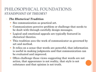 PHILOSOPHICAL FOUNDATIONS: 
STANDPOINT OF THEORY? 
○ The Rhetorical Tradition 
● See communication as practical art. 
● Communicators perceive problem or challenge that needs to 
be dealt with through carefully design messages. 
● Logical and emotional appeals are typically featured in 
rhetorical theories. 
● This tradition sees the work of communicator as governed by 
art and method. 
● It relies on a sense that words are powerful, that information 
is useful in making judgments and that communication can 
be evaluated and improved. 
● Often challenge those views suggesting that words are not 
action, that appearance is not reality, that style is not 
substance and that opinion is not truth. 
 