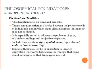 PHILOSOPHICAL FOUNDATIONS: 
STANDPOINT OF THEORY? 
○ The Semiotic Tradition 
● This tradition focus on signs and symbols. 
● Treats communication as a bridge between the private worlds 
of individuals and in which signs elicit meanings that may or 
may not be shared. 
● It is especially suited to address the problems of gaps, 
misunderstandings and subjective responses. 
● Include terms such as sign, symbol, meaning, referent, 
code and understanding. 
● Semiotic theories often lie in opposition to theories 
suggesting that words have correct meanings, that signs 
stand for objects, or that language is neutral. 
 