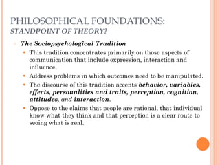 PHILOSOPHICAL FOUNDATIONS: 
STANDPOINT OF THEORY? 
○ The Sociopsychological Tradition 
● This tradition concentrates primarily on those aspects of 
communication that include expression, interaction and 
influence. 
● Address problems in which outcomes need to be manipulated. 
● The discourse of this tradition accents behavior, variables, 
effects, personalities and traits, perception, cognition, 
attitudes, and interaction. 
● Oppose to the claims that people are rational, that individual 
know what they think and that perception is a clear route to 
seeing what is real. 
 