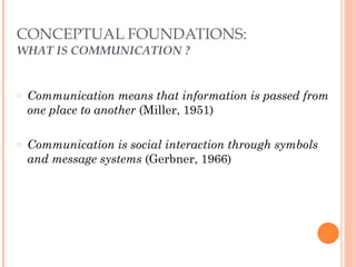 CONCEPTUAL FOUNDATIONS: 
WHAT IS COMMUNICATION ? 
○ Communication means that information is passed from 
one place to another (Miller, 1951) 
! 
○ Communication is social interaction through symbols 
and message systems (Gerbner, 1966) 
 