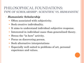 PHILOSOPHICAL FOUNDATIONS: 
TYPE OF SCHOLARSHIP : SCIENTIFIC VS. HUMANISTIC 
○ Humanistic Scholarship 
● Often associated with subjectivity. 
● Seek creative individuality. 
● It aims to understand individual subjective response. 
● Interested in individual cases than generalized theory. 
● Stress the “in here” activity. 
● Focus on discovering person. 
● Seek alternative interpretations 
● Especially well suited to problems of art, personal 
experience and values. 
 