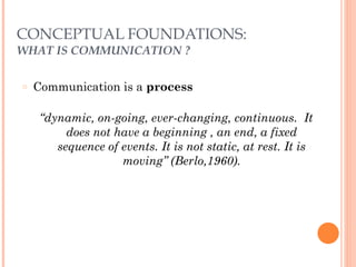 CONCEPTUAL FOUNDATIONS: 
WHAT IS COMMUNICATION ? 
○ Communication is a process 
! 
“dynamic, on-going, ever-changing, continuous. It 
does not have a beginning , an end, a fixed 
sequence of events. It is not static, at rest. It is 
moving” (Berlo,1960). 
 