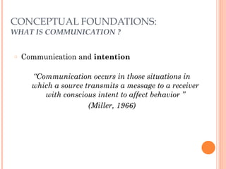 CONCEPTUAL FOUNDATIONS: 
WHAT IS COMMUNICATION ? 
○ Communication and intention 
! 
“Communication occurs in those situations in 
which a source transmits a message to a receiver 
with conscious intent to affect behavior ” 
(Miller, 1966) 
 