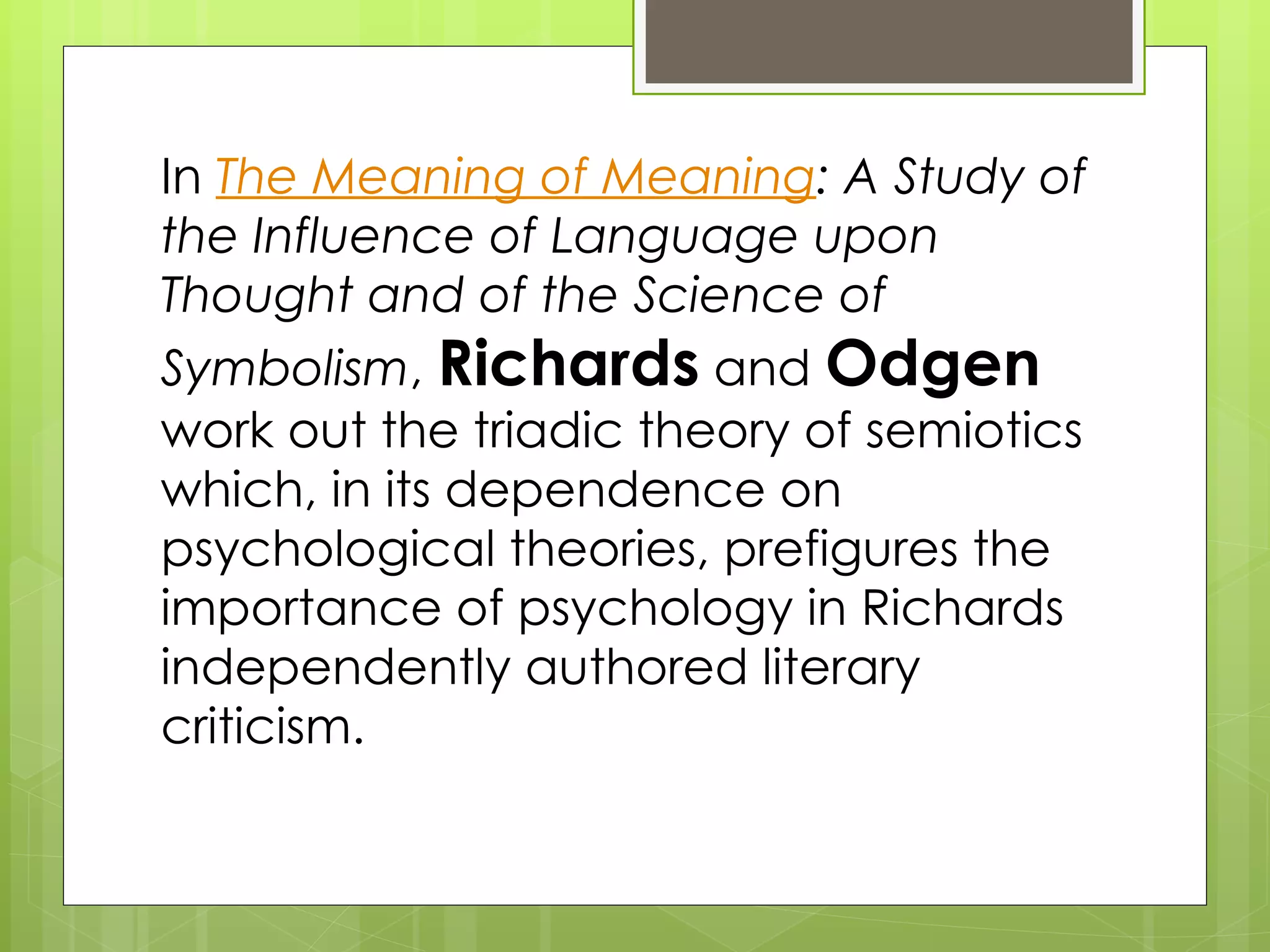 In  The Meaning of Meaning : A Study of the Influence of Language upon Thought and of the Science of Symbolism ,  Richards  and  Odgen  work out the triadic theory of semiotics which, in its dependence on psychological theories, prefigures the importance of psychology in Richards independently authored literary criticism.  