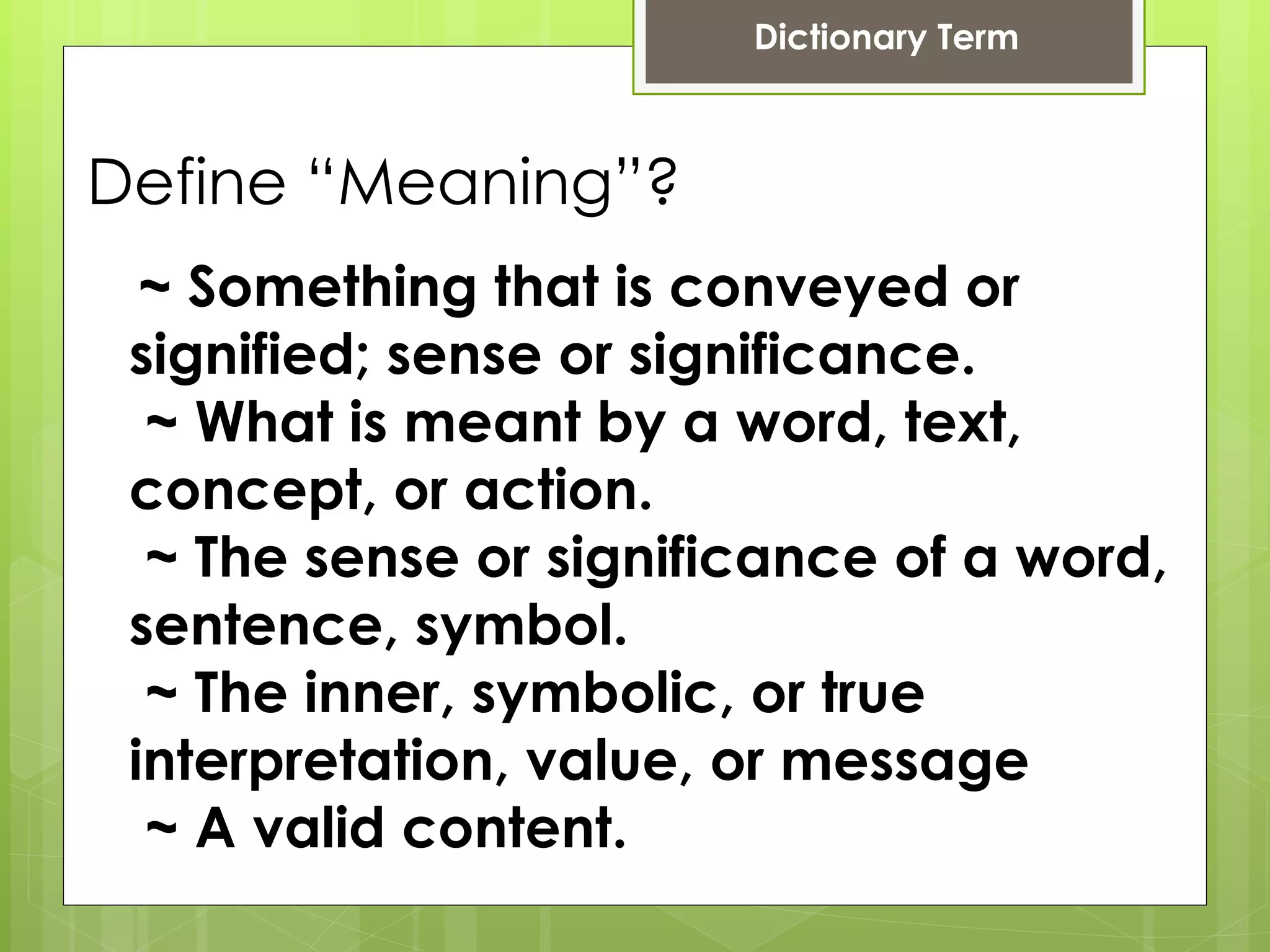 Define “Meaning”?   ~ Something that is conveyed or signified; sense or significance. ~ What is meant by a word, text, concept, or action. ~ The sense or significance of a word, sentence, symbol. ~ The inner, symbolic, or true interpretation, value, or message ~ A valid content.  Dictionary Term 