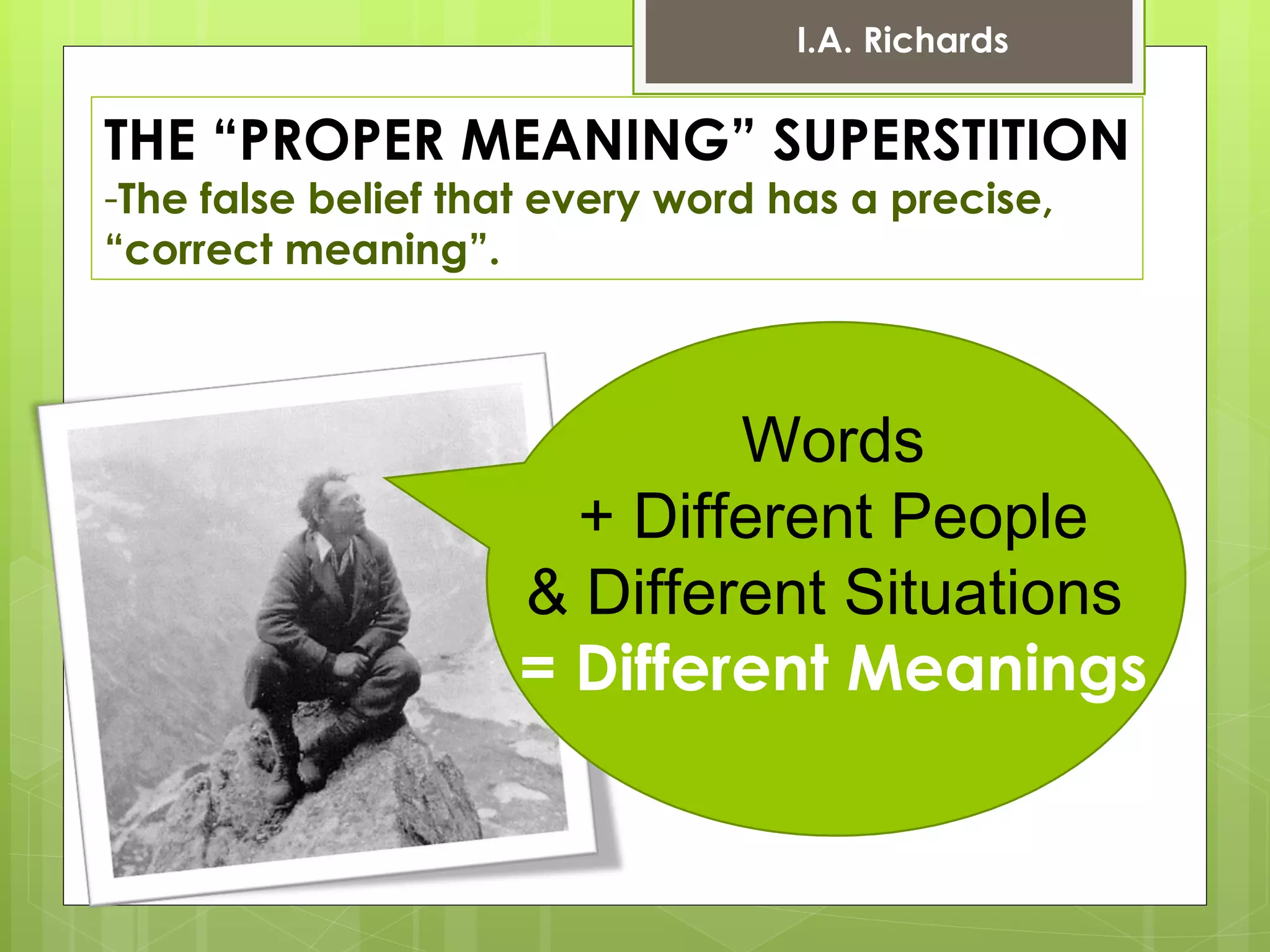 THE “PROPER MEANING” SUPERSTITION The false belief that every word has a precise,  “ correct meaning”. Words + Different People  & Different Situations  = Different Meanings I.A. Richards 