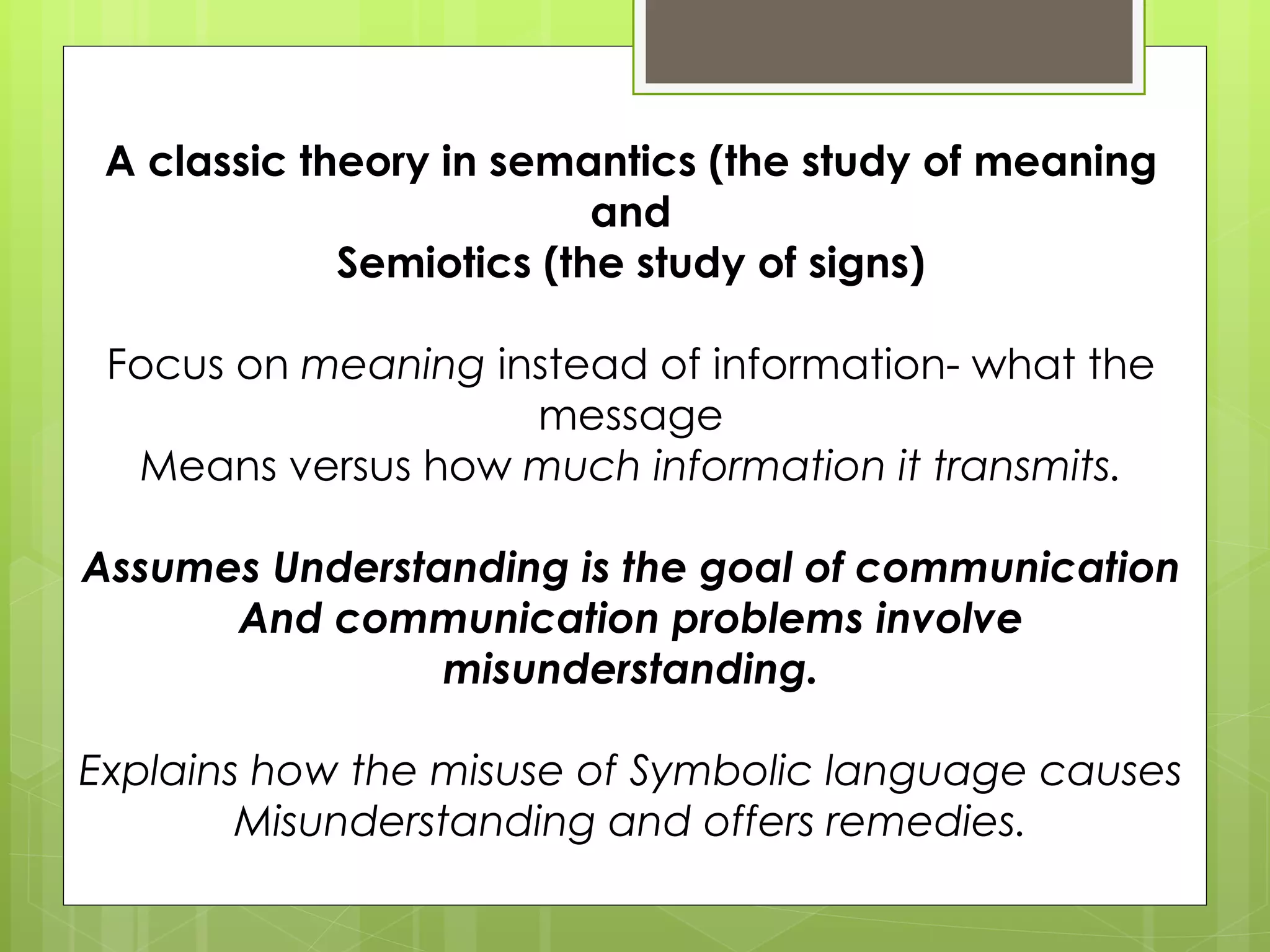 A classic theory in semantics (the study of meaning and Semiotics (the study of signs) Focus on  meaning  instead of information- what the message Means versus how  much information it transmits. Assumes Understanding is the goal of communication And communication problems involve misunderstanding. Explains how the misuse of Symbolic language causes Misunderstanding and offers remedies. 