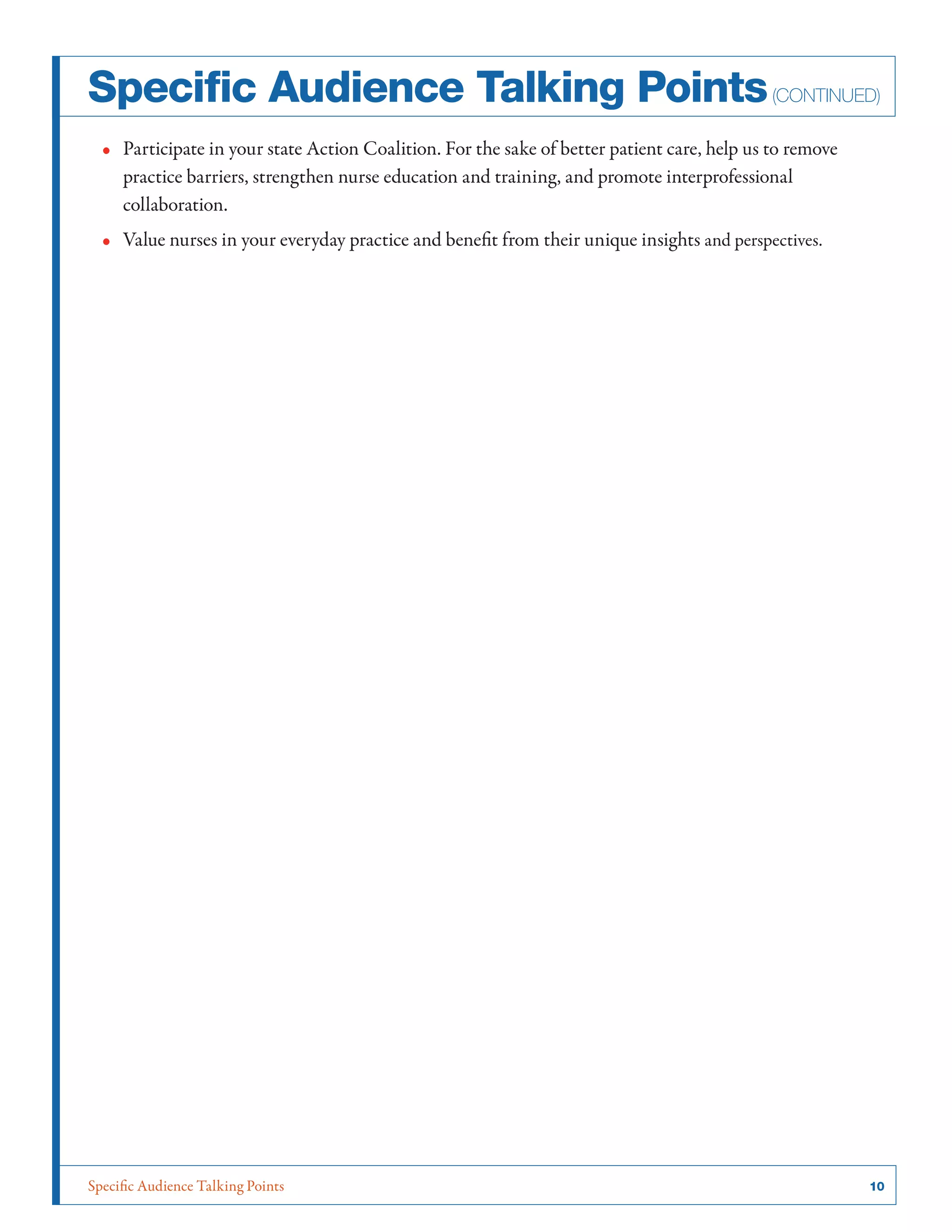 Specific Audience Talking Points	 10
•• Participate in your state Action Coalition. For the sake of better patient care, help us to remove
practice barriers, strengthen nurse education and training, and promote interprofessional
collaboration.
•• Value nurses in your everyday practice and benefit from their unique insights and perspectives.
Specific Audience Talking Points(continued)
 