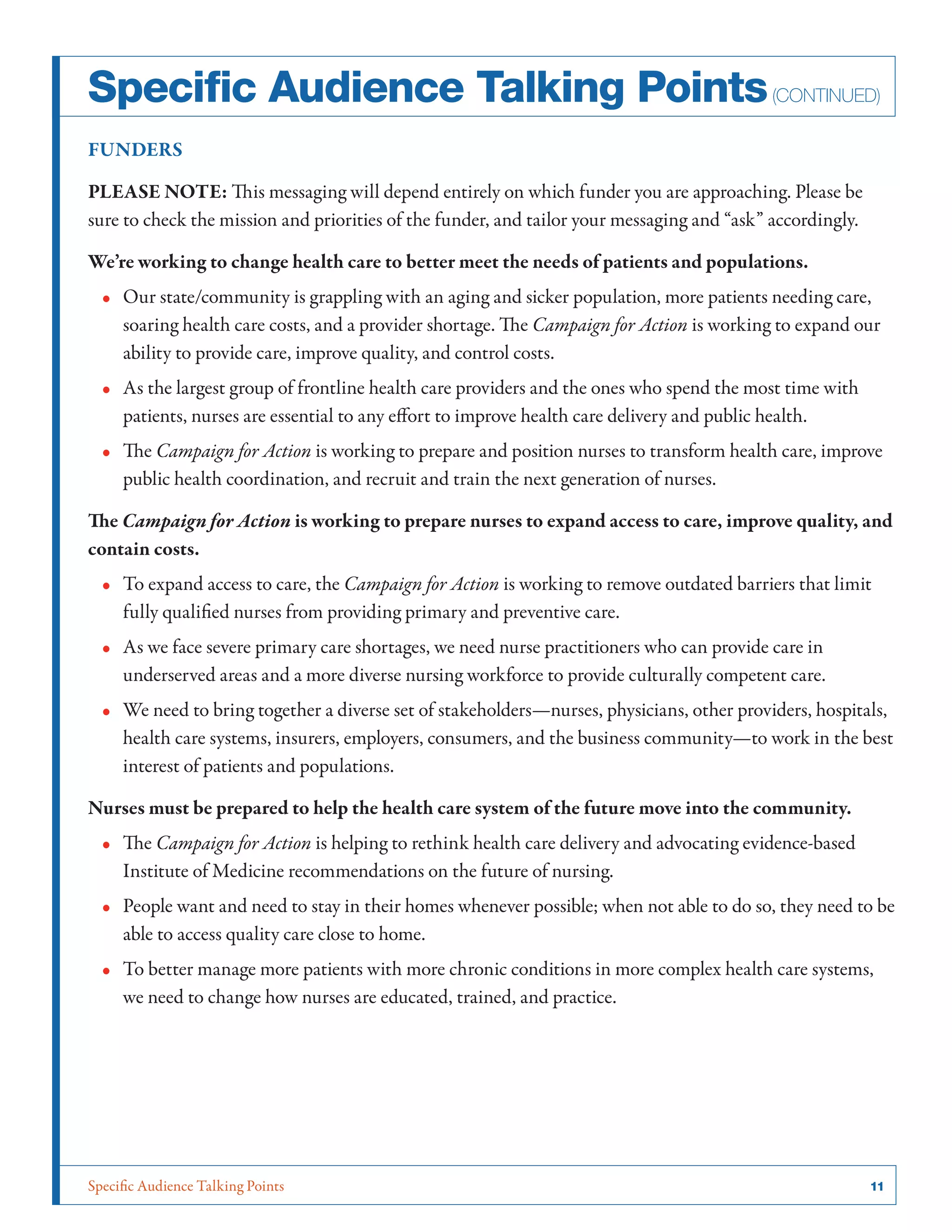 Specific Audience Talking Points	 11
FUNDERS
PLEASE NOTE: This messaging will depend entirely on which funder you are approaching. Please be
sure to check the mission and priorities of the funder, and tailor your messaging and “ask” accordingly.
We’re working to change health care to better meet the needs of patients and populations.
•• Our state/community is grappling with an aging and sicker population, more patients needing care,
soaring health care costs, and a provider shortage. The Campaign for Action is working to expand our
ability to provide care, improve quality, and control costs.
•• As the largest group of frontline health care providers and the ones who spend the most time with
patients, nurses are essential to any effort to improve health care delivery and public health.
•• The Campaign for Action is working to prepare and position nurses to transform health care, improve
public health coordination, and recruit and train the next generation of nurses.
The Campaign for Action is working to prepare nurses to expand access to care, improve quality, and
contain costs.
•• To expand access to care, the Campaign for Action is working to remove outdated barriers that limit
fully qualified nurses from providing primary and preventive care.
•• As we face severe primary care shortages, we need nurse practitioners who can provide care in
underserved areas and a more diverse nursing workforce to provide culturally competent care.
•• We need to bring together a diverse set of stakeholders—nurses, physicians, other providers, hospitals,
health care systems, insurers, employers, consumers, and the business community—to work in the best
interest of patients and populations.
Nurses must be prepared to help the health care system of the future move into the community.
•• The Campaign for Action is helping to rethink health care delivery and advocating evidence-based
Institute of Medicine recommendations on the future of nursing.
•• People want and need to stay in their homes whenever possible; when not able to do so, they need to be
able to access quality care close to home.
•• To better manage more patients with more chronic conditions in more complex health care systems,
we need to change how nurses are educated, trained, and practice.
Specific Audience Talking Points(continued)
 