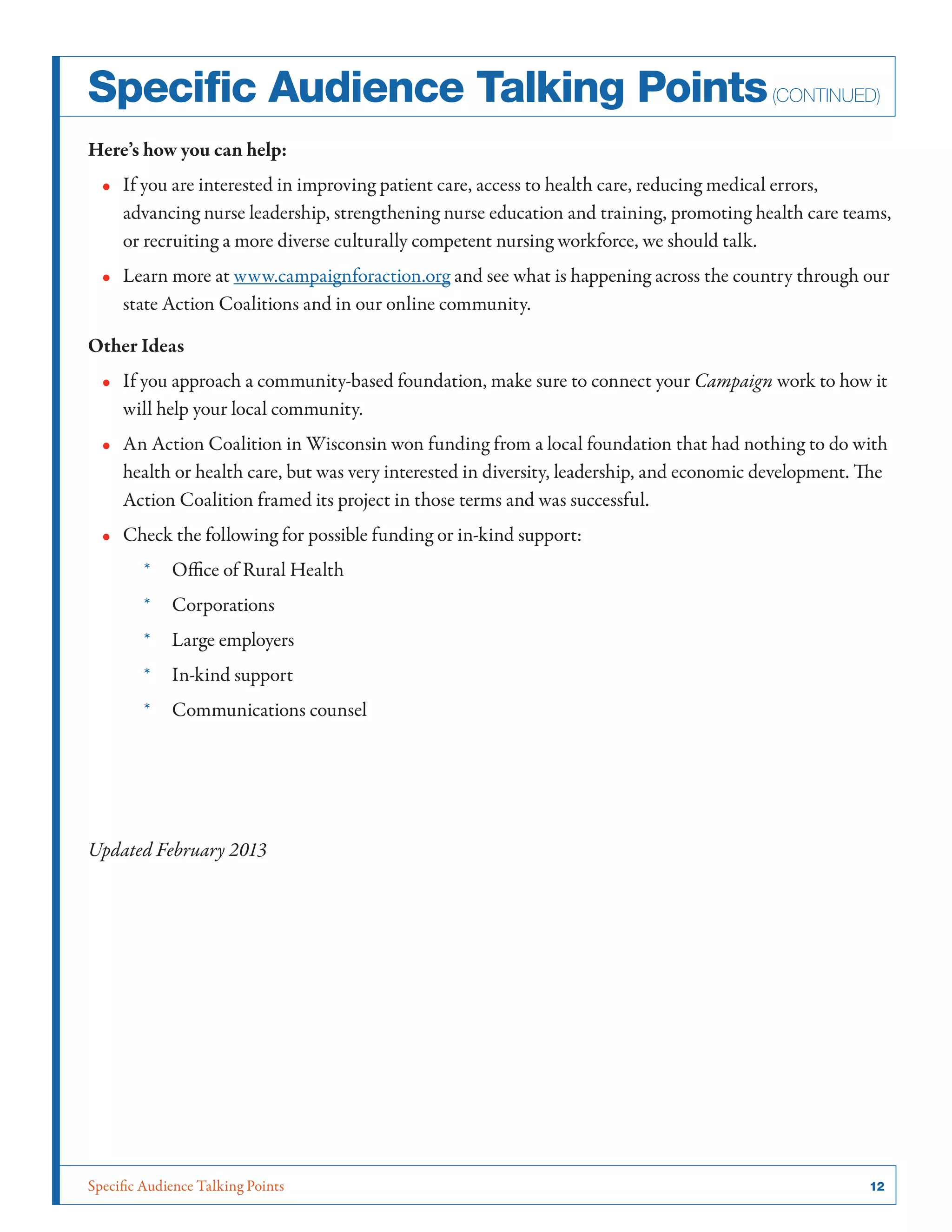 Specific Audience Talking Points	 12
Here’s how you can help:
•• If you are interested in improving patient care, access to health care, reducing medical errors,
advancing nurse leadership, strengthening nurse education and training, promoting health care teams,
or recruiting a more diverse culturally competent nursing workforce, we should talk.
•• Learn more at www.campaignforaction.org and see what is happening across the country through our
state Action Coalitions and in our online community.
Other Ideas
•• If you approach a community-based foundation, make sure to connect your Campaign work to how it
will help your local community.
•• An Action Coalition in Wisconsin won funding from a local foundation that had nothing to do with
health or health care, but was very interested in diversity, leadership, and economic development. The
Action Coalition framed its project in those terms and was successful.
•• Check the following for possible funding or in-kind support:
*	 Office of Rural Health
*	 Corporations
*	 Large employers
*	 In-kind support
*	 Communications counsel
Updated February 2013
Specific Audience Talking Points(continued)
 