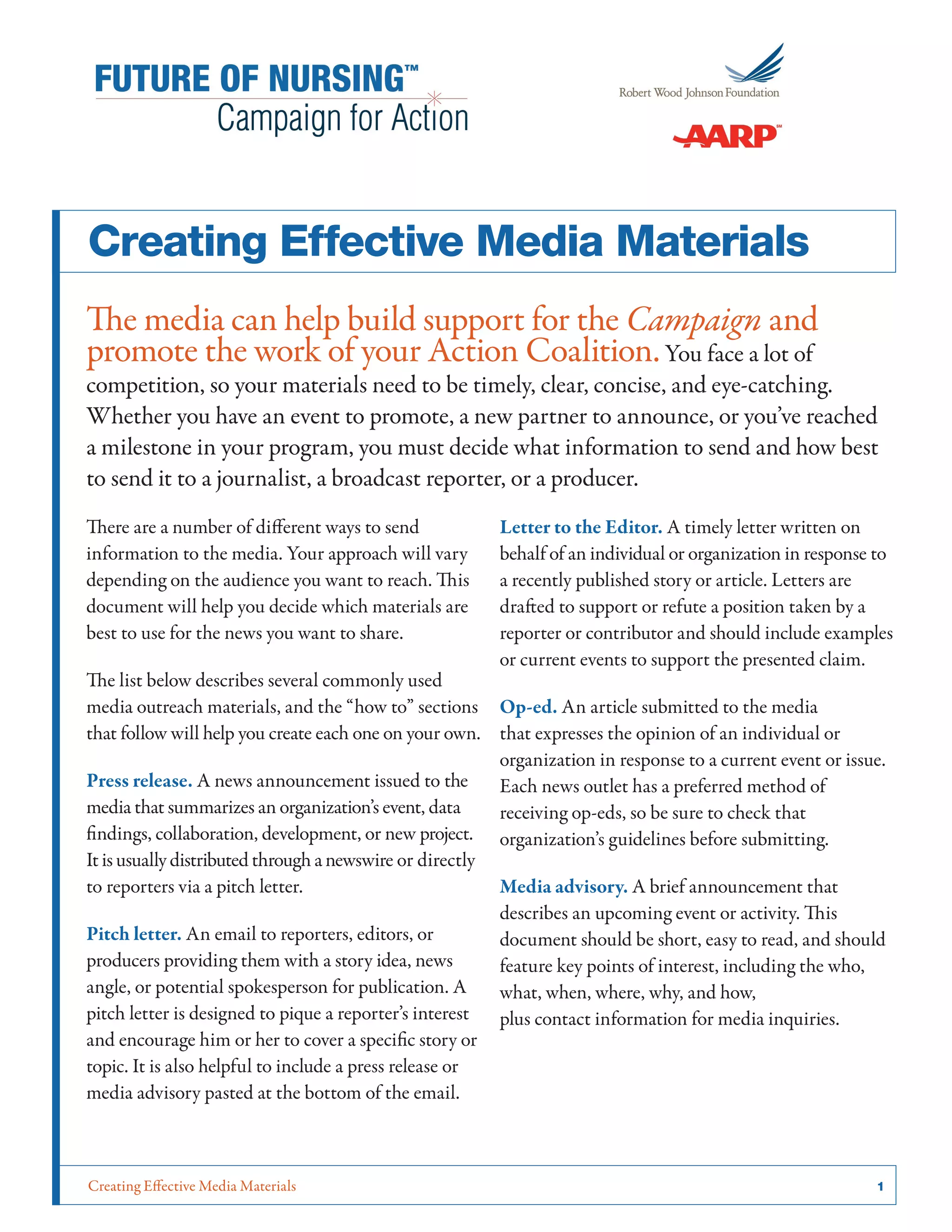 Creating Effective Media Materials	 1
Creating Effective Media Materials
The media can help build support for the Campaign and
promote the work of your Action Coalition.You face a lot of
competition, so your materials need to be timely, clear, concise, and eye-catching.
Whether you have an event to promote, a new partner to announce, or you’ve reached
a milestone in your program, you must decide what information to send and how best
to send it to a journalist, a broadcast reporter, or a producer.
There are a number of different ways to send
information to the media. Your approach will vary
depending on the audience you want to reach. This
document will help you decide which materials are
best to use for the news you want to share.
The list below describes several commonly used
media outreach materials, and the “how to” sections
that follow will help you create each one on your own.
Press release. A news announcement issued to the
media that summarizes an organization’s event, data
findings, collaboration, development, or new project.
It is usually distributed through a newswire or directly
to reporters via a pitch letter.
Pitch letter. An email to reporters, editors, or
producers providing them with a story idea, news
angle, or potential spokesperson for publication. A
pitch letter is designed to pique a reporter’s interest
and encourage him or her to cover a specific story or
topic. It is also helpful to include a press release or
media advisory pasted at the bottom of the email.
Letter to the Editor. A timely letter written on
behalf of an individual or organization in response to
a recently published story or article. Letters are
drafted to support or refute a position taken by a
reporter or contributor and should include examples
or current events to support the presented claim.
Op-ed. An article submitted to the media
that expresses the opinion of an individual or
organization in response to a current event or issue.
Each news outlet has a preferred method of
receiving op-eds, so be sure to check that
organization’s guidelines before submitting.
Media advisory. A brief announcement that
describes an upcoming event or activity. This
document should be short, easy to read, and should
feature key points of interest, including the who,
what, when, where, why, and how,
plus contact information for media inquiries.
 