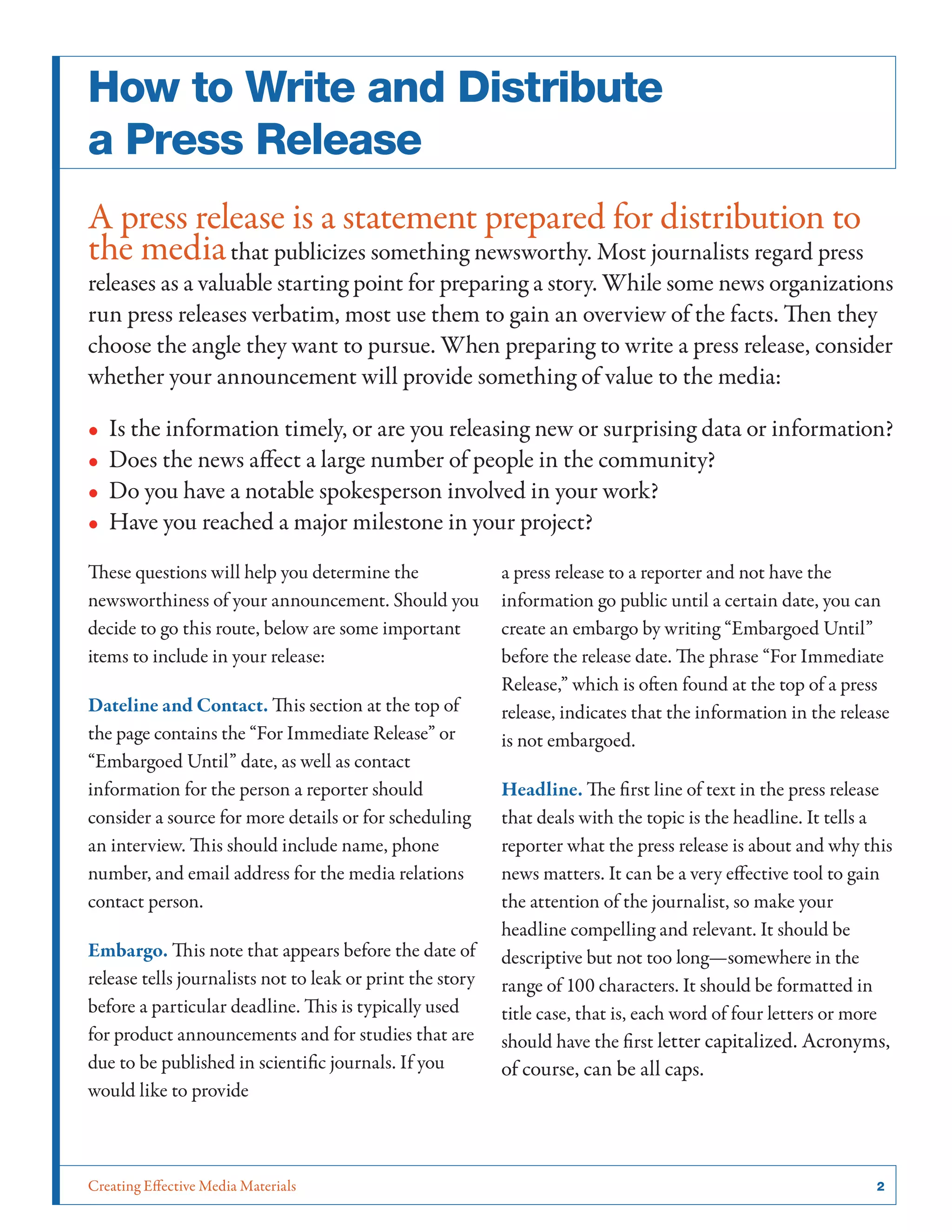 Creating Effective Media Materials	 2
How to Write and Distribute
a Press Release
A press release is a statement prepared for distribution to
the mediathat publicizes something newsworthy. Most journalists regard press
releases as a valuable starting point for preparing a story. While some news organizations
run press releases verbatim, most use them to gain an overview of the facts. Then they
choose the angle they want to pursue. When preparing to write a press release, consider
whether your announcement will provide something of value to the media:
•• Is the information timely, or are you releasing new or surprising data or information?
•• Does the news affect a large number of people in the community?
•• Do you have a notable spokesperson involved in your work?
•• Have you reached a major milestone in your project?
These questions will help you determine the
newsworthiness of your announcement. Should you
decide to go this route, below are some important
items to include in your release:
Dateline and Contact. This section at the top of
the page contains the “For Immediate Release” or
“Embargoed Until” date, as well as contact
information for the person a reporter should
consider a source for more details or for scheduling
an interview. This should include name, phone
number, and email address for the media relations
contact person.
Embargo. This note that appears before the date of
release tells journalists not to leak or print the story
before a particular deadline. This is typically used
for product announcements and for studies that are
due to be published in scientific journals. If you
would like to provide
a press release to a reporter and not have the
information go public until a certain date, you can
create an embargo by writing “Embargoed Until”
before the release date. The phrase “For Immediate
Release,” which is often found at the top of a press
release, indicates that the information in the release
is not embargoed.
Headline. The first line of text in the press release
that deals with the topic is the headline. It tells a
reporter what the press release is about and why this
news matters. It can be a very effective tool to gain
the attention of the journalist, so make your
headline compelling and relevant. It should be
descriptive but not too long—somewhere in the
range of 100 characters. It should be formatted in
title case, that is, each word of four letters or more
should have the first letter capitalized. Acronyms,
of course, can be all caps.
 