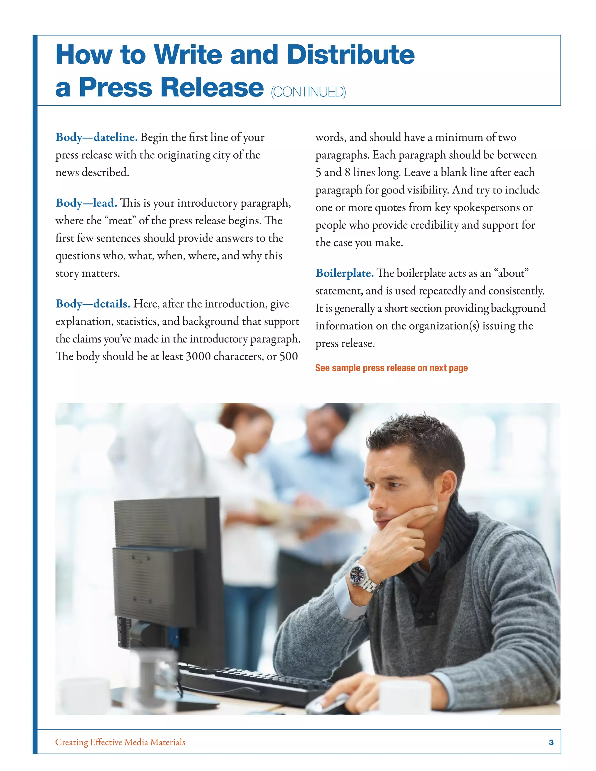 Creating Effective Media Materials	 3
How to Write and Distribute
a Press Release (continued)
Body­—dateline. Begin the first line of your
press release with the originating city of the
news described.
Body—lead. This is your introductory paragraph,
where the “meat” of the press release begins. The
first few sentences should provide answers to the
questions who, what, when, where, and why this
story matters.
Body—details. Here, after the introduction, give
explanation, statistics, and background that support
the claims you’ve made in the introductory paragraph.
The body should be at least 3000 characters, or 500
words, and should have a minimum of two
paragraphs. Each paragraph should be between
5 and 8 lines long. Leave a blank line after each
paragraph for good visibility. And try to include
one or more quotes from key spokespersons or
people who provide credibility and support for
the case you make.
Boilerplate. The boilerplate acts as an “about”
statement, and is used repeatedly and consistently.
It is generally a short section providing background
information on the organization(s) issuing the
press release.
See sample press release on next page
 