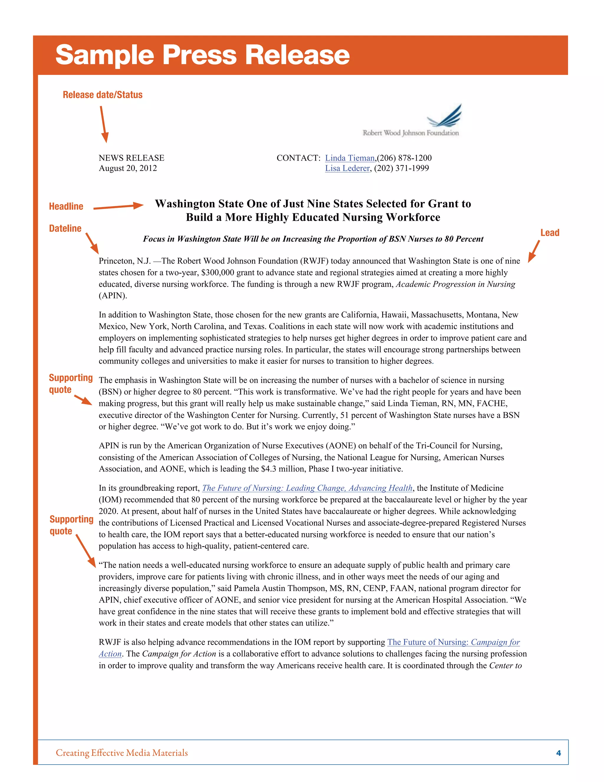 Creating Effective Media Materials	 4
Sample Press Release
NEWS RELEASE CONTACT: Linda Tieman,(206) 878-1200
August 20, 2012 Lisa Lederer, (202) 371-1999
Washington State One of Just Nine States Selected for Grant to
Build a More Highly Educated Nursing Workforce
Focus in Washington State Will be on Increasing the Proportion of BSN Nurses to 80 Percent
Princeton, N.J. —The Robert Wood Johnson Foundation (RWJF) today announced that Washington State is one of nine
states chosen for a two-year, $300,000 grant to advance state and regional strategies aimed at creating a more highly
educated, diverse nursing workforce. The funding is through a new RWJF program, Academic Progression in Nursing
(APIN).
In addition to Washington State, those chosen for the new grants are California, Hawaii, Massachusetts, Montana, New
Mexico, New York, North Carolina, and Texas. Coalitions in each state will now work with academic institutions and
employers on implementing sophisticated strategies to help nurses get higher degrees in order to improve patient care and
help fill faculty and advanced practice nursing roles. In particular, the states will encourage strong partnerships between
community colleges and universities to make it easier for nurses to transition to higher degrees.
The emphasis in Washington State will be on increasing the number of nurses with a bachelor of science in nursing
(BSN) or higher degree to 80 percent. “This work is transformative. We’ve had the right people for years and have been
making progress, but this grant will really help us make sustainable change,” said Linda Tieman, RN, MN, FACHE,
executive director of the Washington Center for Nursing. Currently, 51 percent of Washington State nurses have a BSN
or higher degree. “We’ve got work to do. But it’s work we enjoy doing.”
APIN is run by the American Organization of Nurse Executives (AONE) on behalf of the Tri-Council for Nursing,
consisting of the American Association of Colleges of Nursing, the National League for Nursing, American Nurses
Association, and AONE, which is leading the $4.3 million, Phase I two-year initiative.
In its groundbreaking report, The Future of Nursing: Leading Change, Advancing Health, the Institute of Medicine
(IOM) recommended that 80 percent of the nursing workforce be prepared at the baccalaureate level or higher by the year
2020. At present, about half of nurses in the United States have baccalaureate or higher degrees. While acknowledging
the contributions of Licensed Practical and Licensed Vocational Nurses and associate-degree-prepared Registered Nurses
to health care, the IOM report says that a better-educated nursing workforce is needed to ensure that our nation’s
population has access to high-quality, patient-centered care.
“The nation needs a well-educated nursing workforce to ensure an adequate supply of public health and primary care
providers, improve care for patients living with chronic illness, and in other ways meet the needs of our aging and
increasingly diverse population,” said Pamela Austin Thompson, MS, RN, CENP, FAAN, national program director for
APIN, chief executive officer of AONE, and senior vice president for nursing at the American Hospital Association. “We
have great confidence in the nine states that will receive these grants to implement bold and effective strategies that will
work in their states and create models that other states can utilize.”
RWJF is also helping advance recommendations in the IOM report by supporting The Future of Nursing: Campaign for
Action. The Campaign for Action is a collaborative effort to advance solutions to challenges facing the nursing profession
in order to improve quality and transform the way Americans receive health care. It is coordinated through the Center to
Release date/Status
Headline
Dateline
Supporting
quote
Supporting
quote
Lead
 