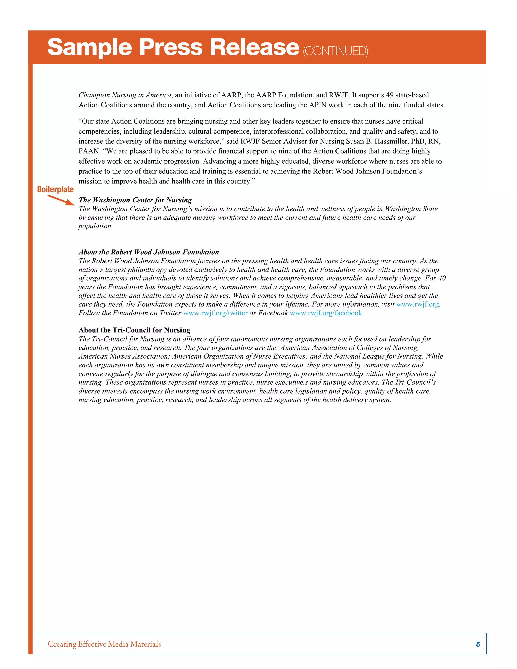 Creating Effective Media Materials	 5
Sample Press Release(continued)
Champion Nursing in America, an initiative of AARP, the AARP Foundation, and RWJF. It supports 49 state-based
Action Coalitions around the country, and Action Coalitions are leading the APIN work in each of the nine funded states.
“Our state Action Coalitions are bringing nursing and other key leaders together to ensure that nurses have critical
competencies, including leadership, cultural competence, interprofessional collaboration, and quality and safety, and to
increase the diversity of the nursing workforce,” said RWJF Senior Adviser for Nursing Susan B. Hassmiller, PhD, RN,
FAAN. “We are pleased to be able to provide financial support to nine of the Action Coalitions that are doing highly
effective work on academic progression. Advancing a more highly educated, diverse workforce where nurses are able to
practice to the top of their education and training is essential to achieving the Robert Wood Johnson Foundation’s
mission to improve health and health care in this country.”
The Washington Center for Nursing
The Washington Center for Nursing’s mission is to contribute to the health and wellness of people in Washington State
by ensuring that there is an adequate nursing workforce to meet the current and future health care needs of our
population.
About the Robert Wood Johnson Foundation
The Robert Wood Johnson Foundation focuses on the pressing health and health care issues facing our country. As the
nation’s largest philanthropy devoted exclusively to health and health care, the Foundation works with a diverse group
of organizations and individuals to identify solutions and achieve comprehensive, measurable, and timely change. For 40
years the Foundation has brought experience, commitment, and a rigorous, balanced approach to the problems that
affect the health and health care of those it serves. When it comes to helping Americans lead healthier lives and get the
care they need, the Foundation expects to make a difference in your lifetime. For more information, visit www.rwjf.org.
Follow the Foundation on Twitter www.rwjf.org/twitter or Facebook www.rwjf.org/facebook.
About the Tri-Council for Nursing
The Tri-Council for Nursing is an alliance of four autonomous nursing organizations each focused on leadership for
education, practice, and research. The four organizations are the: American Association of Colleges of Nursing;
American Nurses Association; American Organization of Nurse Executives; and the National League for Nursing. While
each organization has its own constituent membership and unique mission, they are united by common values and
convene regularly for the purpose of dialogue and consensus building, to provide stewardship within the profession of
nursing. These organizations represent nurses in practice, nurse executive,s and nursing educators. The Tri-Council’s
diverse interests encompass the nursing work environment, health care legislation and policy, quality of health care,
nursing education, practice, research, and leadership across all segments of the health delivery system.
Boilerplate
 